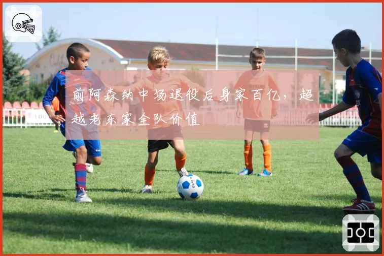 前阿森纳中场退役后身家百亿,超越老东家全队价值