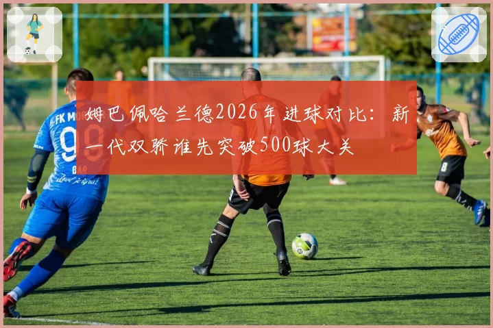 姆巴佩哈兰德2026年进球对比：新一代双骄谁先突破500球大关