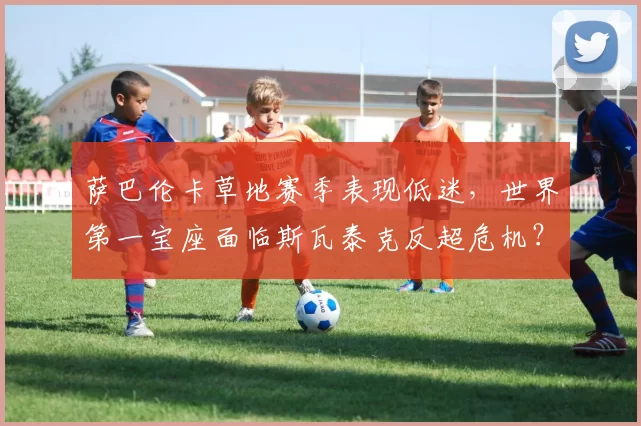 萨巴伦卡草地赛季表现低迷，世界第一宝座面临斯瓦泰克反超危机？