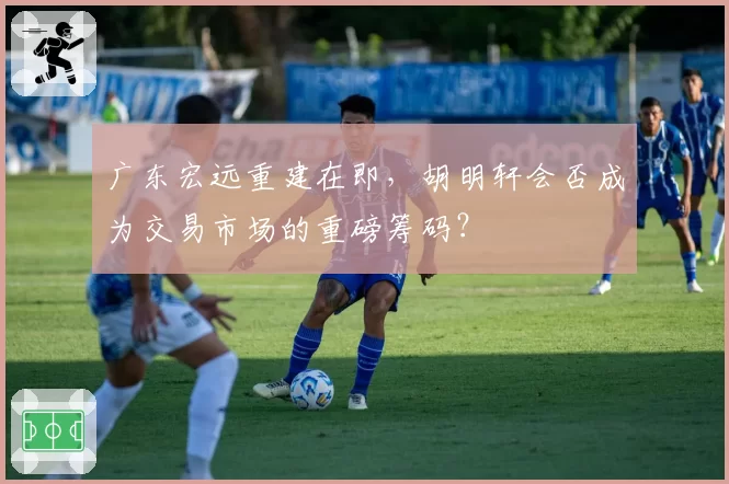 广东宏远重建在即，胡明轩会否成为交易市场的重磅筹码？