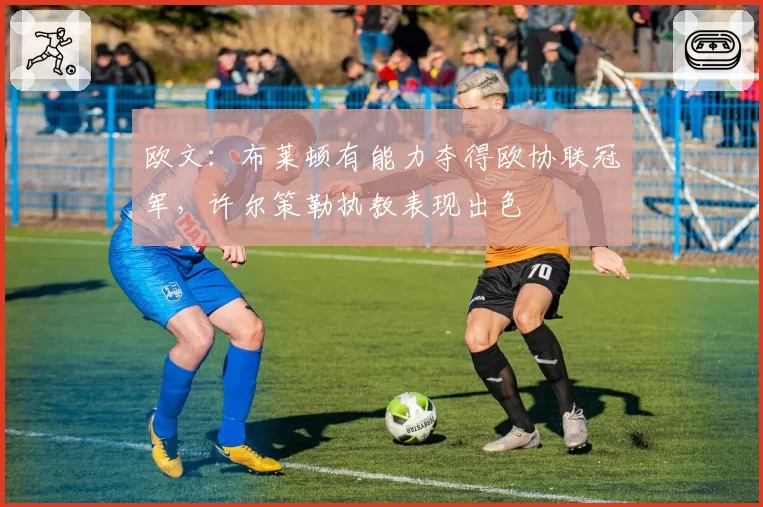 欧文:布莱顿有能力夺得欧协联冠军,许尔策勒执教表现出色