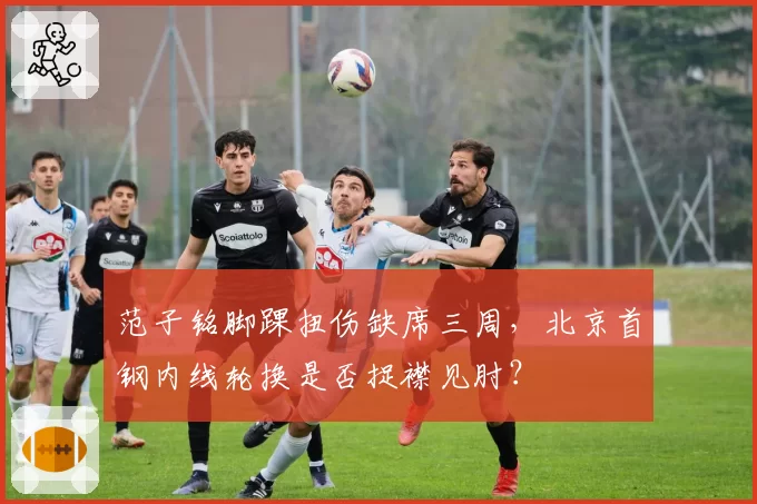 范子铭脚踝扭伤缺席三周，北京首钢内线轮换是否捉襟见肘？