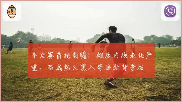 季后赛首轮前瞻：雄鹿内线老化严重，恐成热火黑八奇迹新背景板