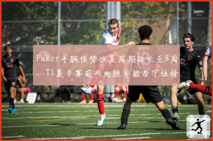 Faker手腕伤势恢复周期延长至8周，T1夏季赛前两轮胜率能否守住榜首？