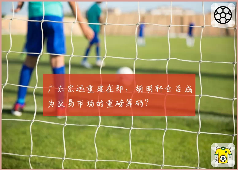 广东宏远重建在即，胡明轩会否成为交易市场的重磅筹码？