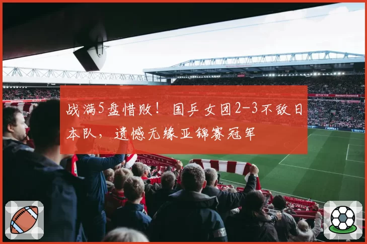 战满5盘惜败！国乒女团2-3不敌日本队，遗憾无缘亚锦赛冠军