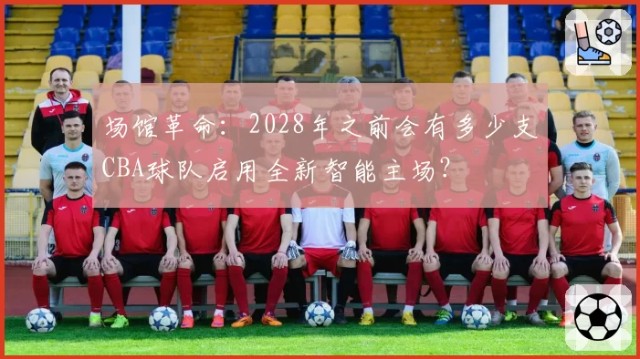 场馆革命：2028年之前会有多少支CBA球队启用全新智能主场？