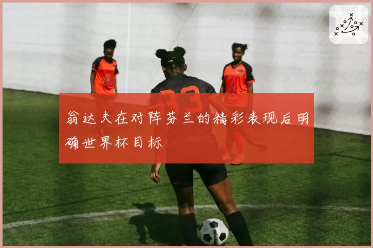 翁达夫在对阵芬兰的精彩表现后明确世界杯目标