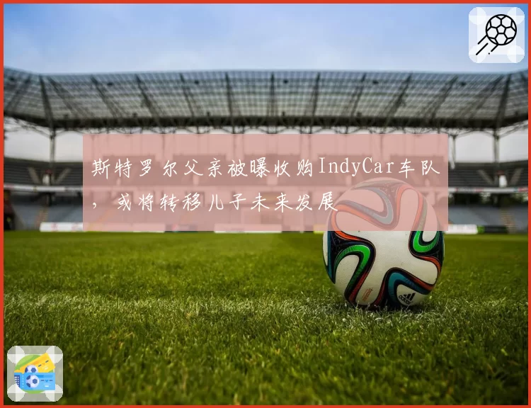 斯特罗尔父亲被曝收购IndyCar车队，或将转移儿子未来发展