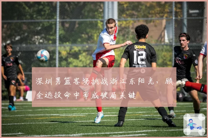 深圳男篮客场挑战浙江东阳光，顾全远投命中率成破局关键