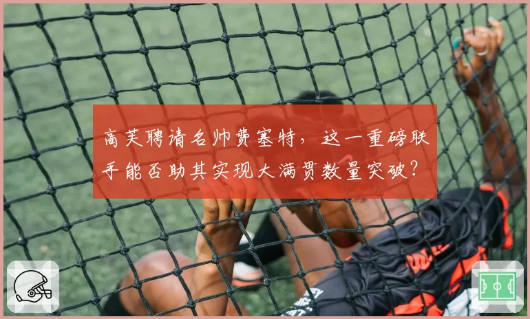 高芙聘请名帅费塞特，这一重磅联手能否助其实现大满贯数量突破？