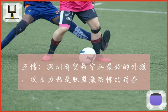 王博：深圳有贺希宁和最好的外援，攻击力也是联盟最恐怖的存在