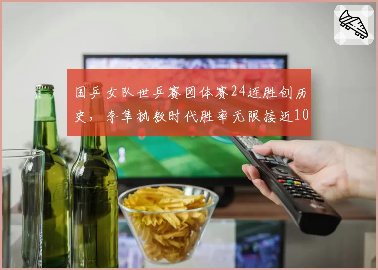 国乒女队世乒赛团体赛24连胜创历史，李隼执教时代胜率无限接近100%