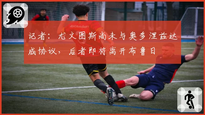 记者：尤文图斯尚未与奥多涅兹达成协议，后者即将离开布鲁日