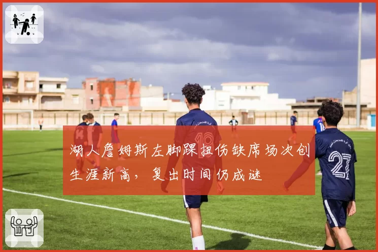 湖人詹姆斯左脚踝扭伤缺席场次创生涯新高,复出时间仍成谜