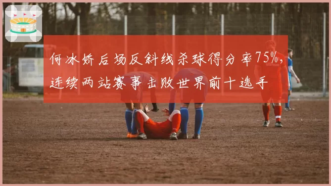 何冰娇后场反斜线杀球得分率75%，连续两站赛事击败世界前十选手