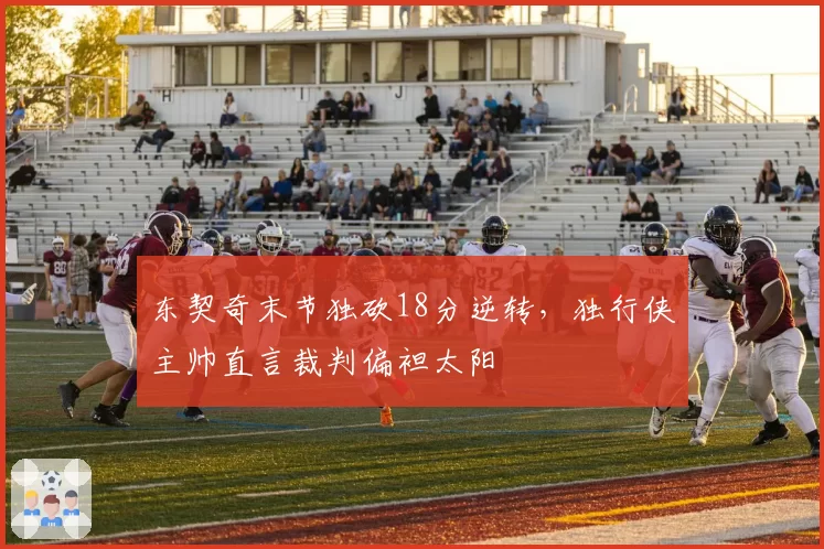 东契奇末节独砍18分逆转，独行侠主帅直言裁判偏袒太阳