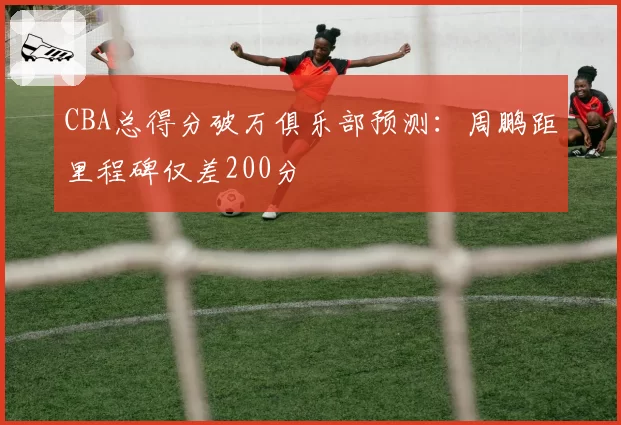 CBA总得分破万俱乐部预测:周鹏距里程碑仅差200分