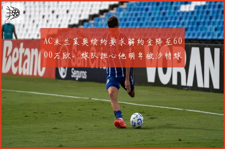 AC米兰莱奥续约要求解约金降至6000万欧，球队担心他明年被沙特球队挖角