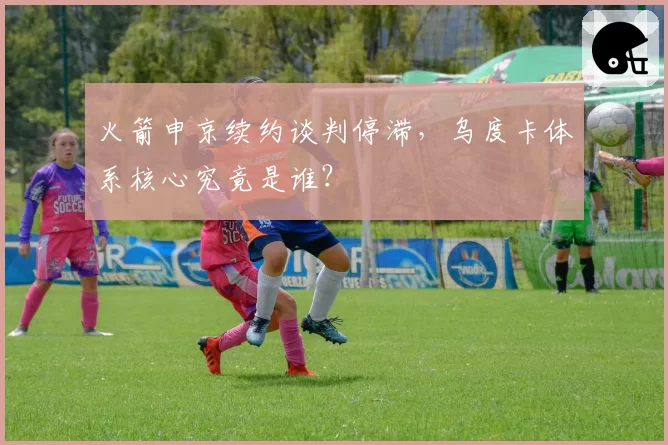 火箭申京续约谈判停滞，乌度卡体系核心究竟是谁？