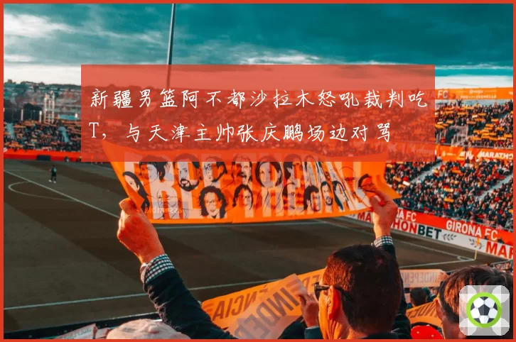 新疆男篮阿不都沙拉木怒吼裁判吃T,与天津主帅张庆鹏场边对骂