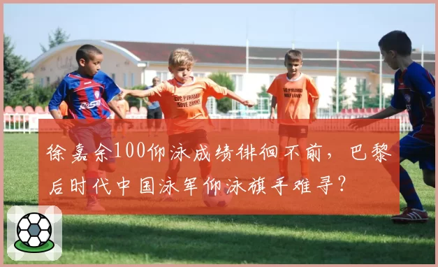 徐嘉余100仰泳成绩徘徊不前，巴黎后时代中国泳军仰泳旗手难寻？