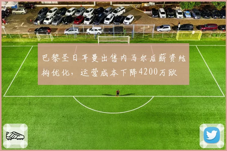 巴黎圣日耳曼出售内马尔后薪资结构优化,运营成本下降4200万欧