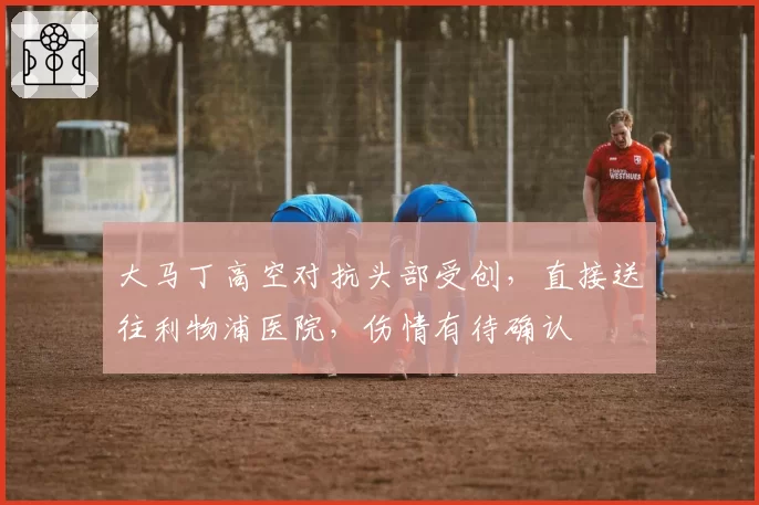 大马丁高空对抗头部受创，直接送往利物浦医院，伤情有待确认