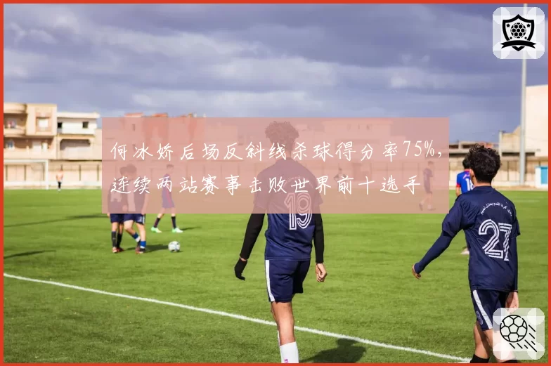 何冰娇后场反斜线杀球得分率75%，连续两站赛事击败世界前十选手