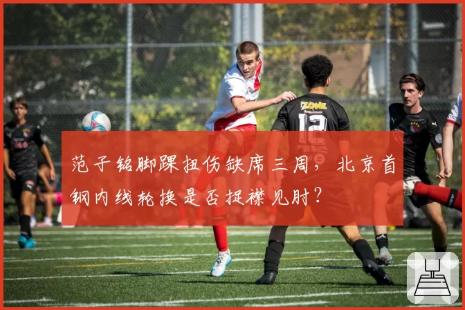 范子铭脚踝扭伤缺席三周，北京首钢内线轮换是否捉襟见肘？