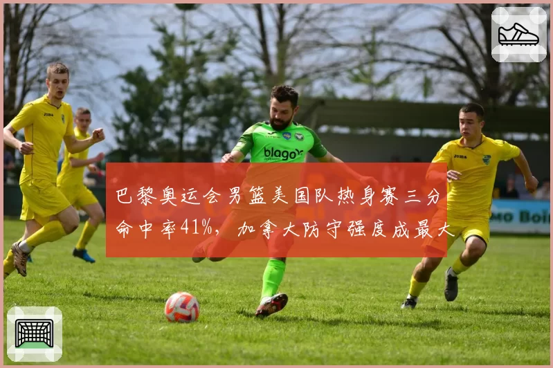 巴黎奥运会男篮美国队热身赛三分命中率41%，加拿大防守强度成最大考验