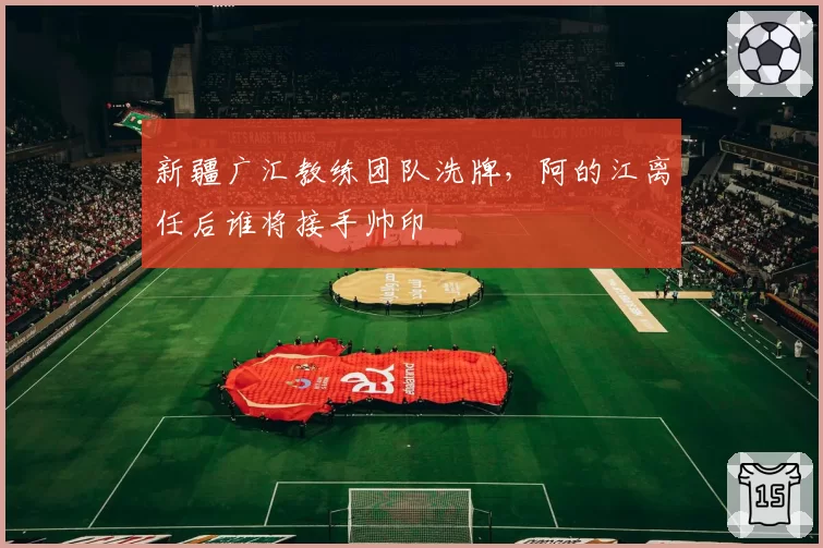 新疆广汇教练团队洗牌，阿的江离任后谁将接手帅印