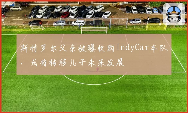 斯特罗尔父亲被曝收购IndyCar车队，或将转移儿子未来发展
