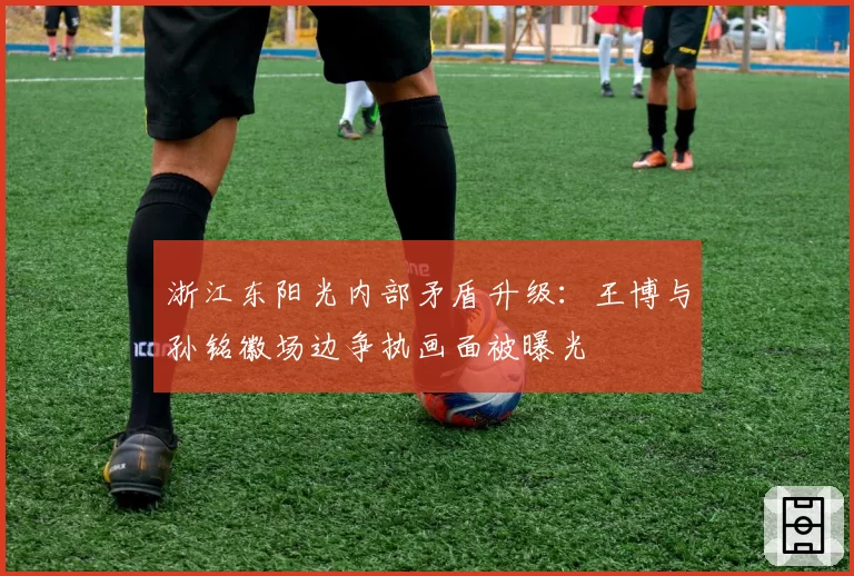 浙江东阳光内部矛盾升级：王博与孙铭徽场边争执画面被曝光