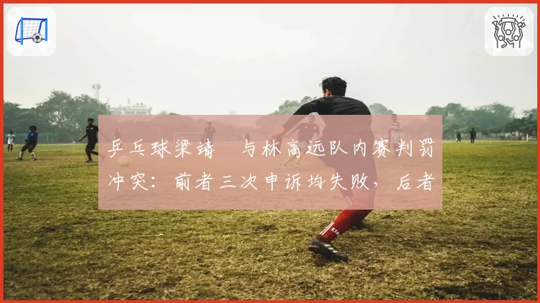 乒乓球梁靖崑与林高远队内赛判罚冲突：前者三次申诉均失败，后者两次全成功