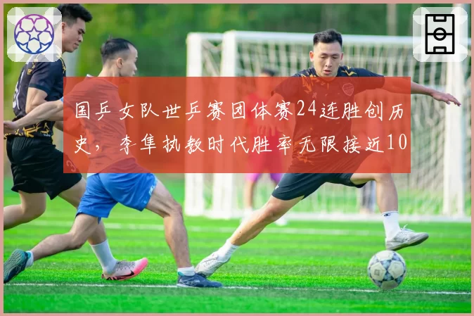 国乒女队世乒赛团体赛24连胜创历史，李隼执教时代胜率无限接近100%