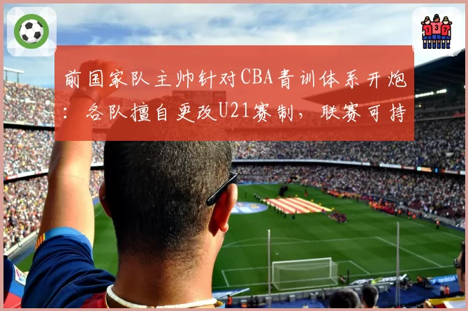 前国家队主帅针对CBA青训体系开炮:各队擅自更改U21赛制,联赛可持续发展沦为纸上谈兵