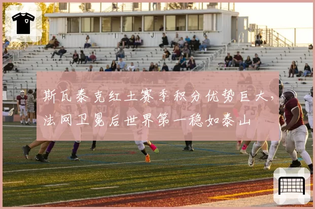 斯瓦泰克红土赛季积分优势巨大，法网卫冕后世界第一稳如泰山