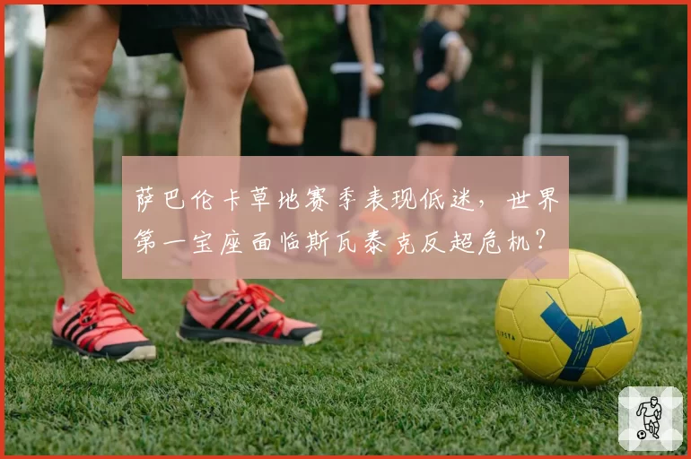 萨巴伦卡草地赛季表现低迷，世界第一宝座面临斯瓦泰克反超危机？