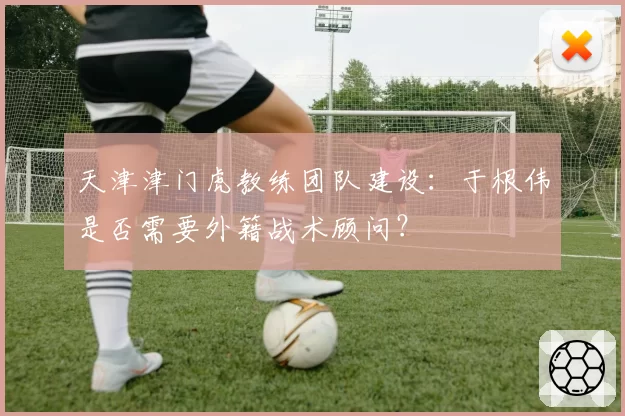 天津津门虎教练团队建设:于根伟是否需要外籍战术顾问?
