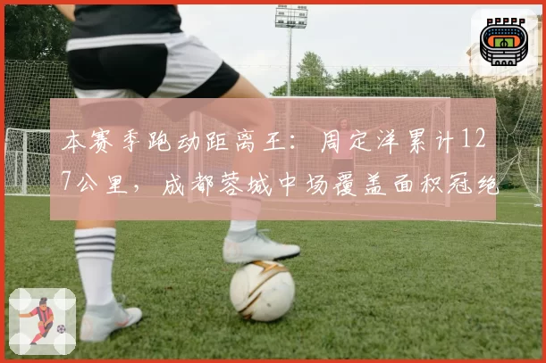本赛季跑动距离王：周定洋累计127公里，成都蓉城中场覆盖面积冠绝中超