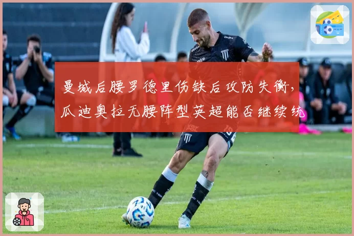 曼城后腰罗德里伤缺后攻防失衡，瓜迪奥拉无腰阵型英超能否继续统治？