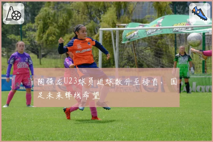 陶强龙U23球员进球数升至榜首，国足未来锋线希望