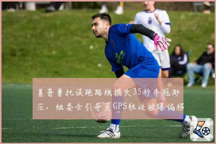 基普鲁托误跑路线损失35秒夺冠渺茫，组委会引导员GPS轨迹被曝偏移50米