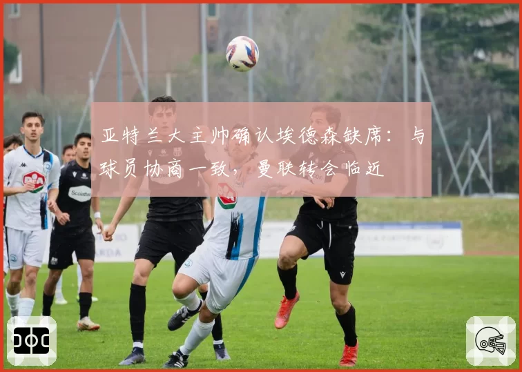 亚特兰大主帅确认埃德森缺席:与球员协商一致,曼联转会临近