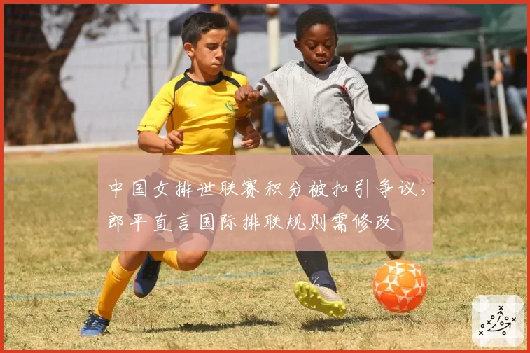 中国女排世联赛积分被扣引争议,郎平直言国际排联规则需修改
