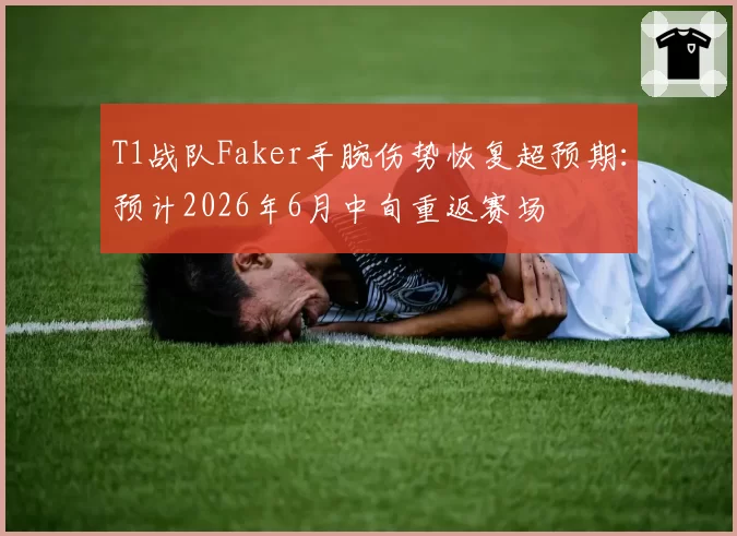 T1战队Faker手腕伤势恢复超预期:预计2026年6月中旬重返赛场