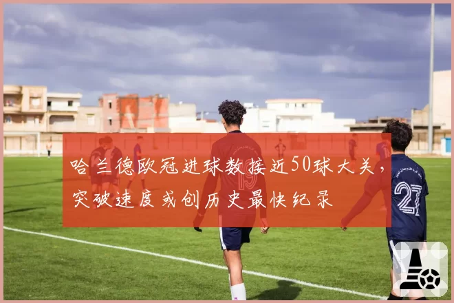 哈兰德欧冠进球数接近50球大关,突破速度或创历史最快纪录