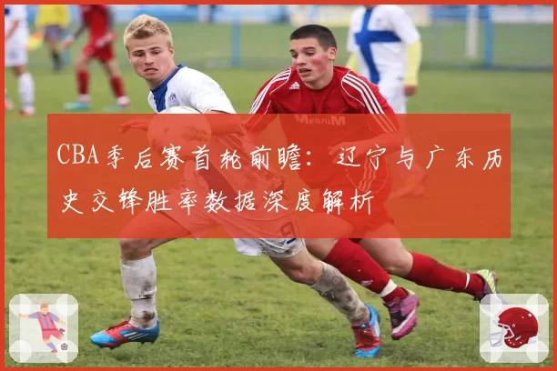 CBA季后赛首轮前瞻：辽宁与广东历史交锋胜率数据深度解析