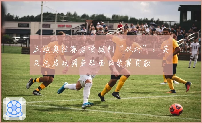 瓜迪奥拉赛后喷裁判“双标”，英足总启动调查恐面临禁赛罚款